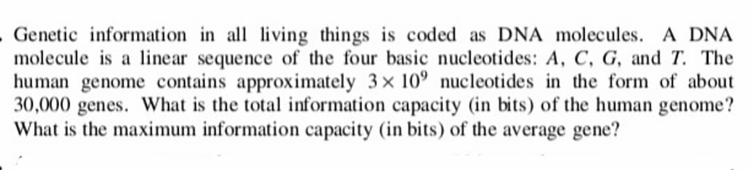 . Genetic information in all living things is coded as DNA molecules. A DNA
molecule is a linear sequence of the four basic nucleotides: A, C, G, and T. The
human genome contains approximately 3x 10° nucleotides in the form of about
30,000 genes. What is the total information capacity (in bits) of the human genome?
What is the maximum information capacity (in bits) of the average gene?