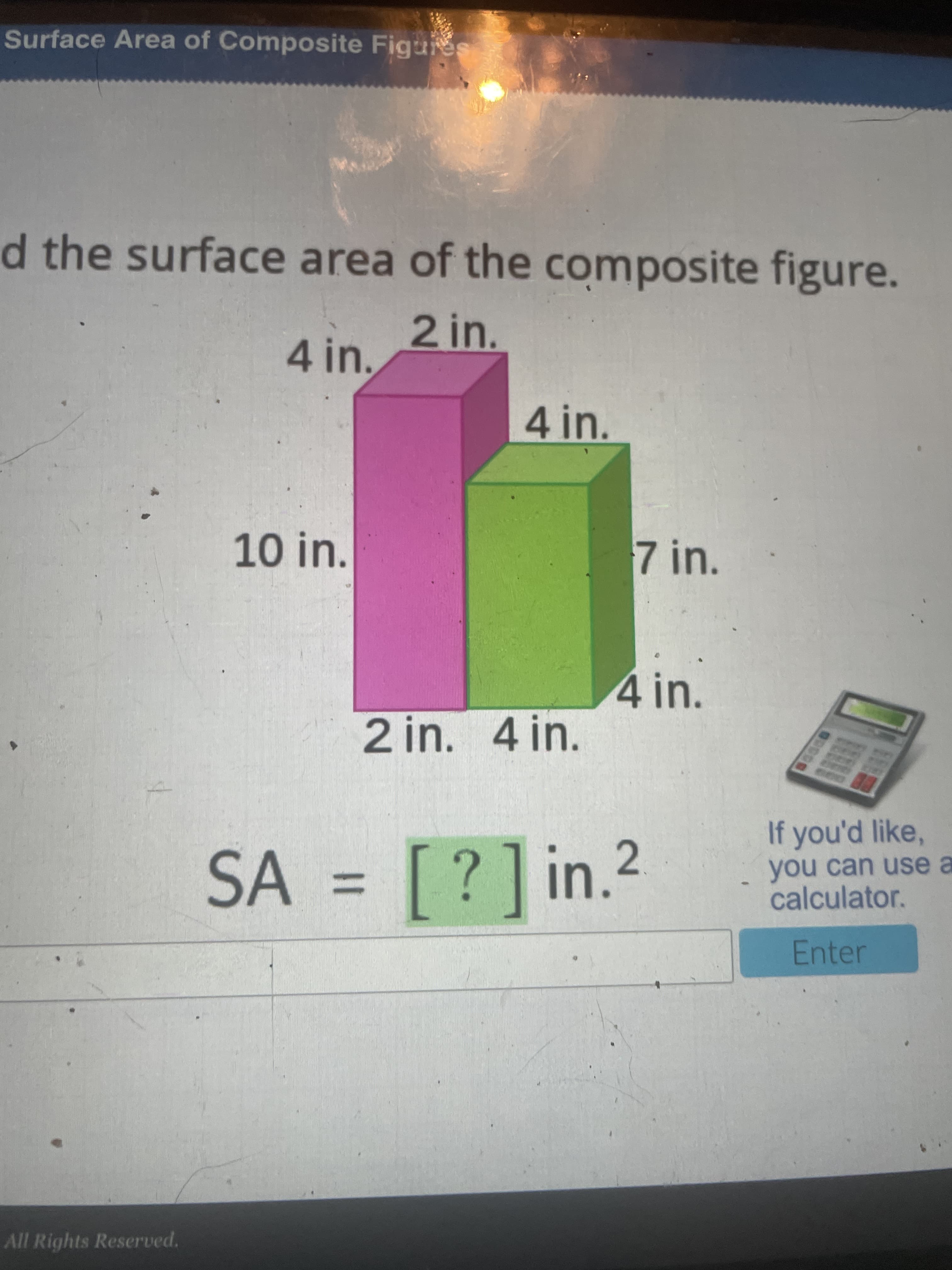 %3D
Surface Area of Composite Figures
d the surface area of the composite figure.
2in.
4in.
4 in.
10 in.
7 in.
4 in.
2 in. 4 in.
If you'd like,
SA = [?]in.2
you can use a
calculator.
%3D
Enter
All Rights Reserved.
