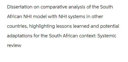 Dissertation on comparative analysis of the South
African NHI model with NHI systems in other
countries, highlighting lessons learned and potential
adaptations for the South African context: Systemic
review