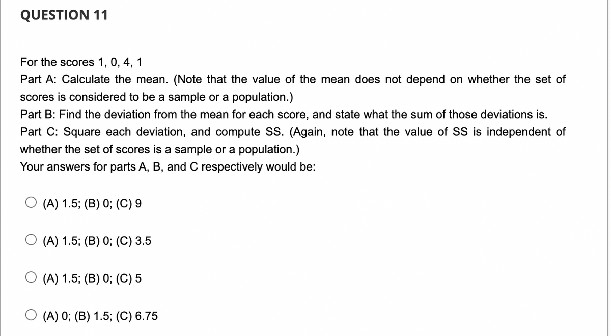 QUESTION 11
For the scores 1, 0, 4, 1
Part A: Calculate the mean. (Note that the value of the mean does not depend on whether the set of
scores is considered to be a sample or a population.)
Part B: Find the deviation from the mean for each score, and state what the sum of those deviations is.
Part C: Square each deviation, and compute SS. (Again, note that the value of SS is independent of
whether the set of scores is a sample or a population.)
Your answers for parts A, B, and C respectively would be:
(A) 1.5; (B) 0; (C) 9
(A) 1.5; (B) 0; (C) 3.5
(A) 1.5; (B) 0; (C) 5
(A) 0; (B) 1.5; (C) 6.75