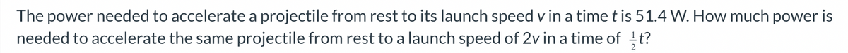 **Understanding Power Requirements in Projectile Acceleration**

The problem presented involves calculating the power required to accelerate a projectile. Here is the scenario and query outlined:

1. **Initial Condition:**
   - The power needed to accelerate a projectile from rest to its launch speed \( v \) in a time \( t \) is given as \( 51.4 \) watts (W).

2. **Problem Statement:**
   - We need to determine how much power is required to accelerate the same projectile from rest to a launch speed of \( 2v \) in a time of \( \frac{1}{2} t \).

To solve this problem, one needs to understand the relationship between power, force, and acceleration. Specifically, we need to calculate how changing the final speed and the time over which this acceleration takes place affects the power required.

*Note: The problem does not include any graphs or diagrams, but understanding the mathematical relationships and principles involved is crucial for solving such problems efficiently.*