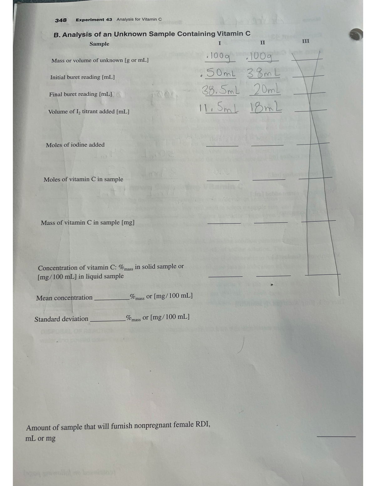 348 Experiment 43 Analysis for Vitamin C
B. Analysis of an Unknown Sample Containing Vitamin C
Sample
Mass or volume of unknown [g or mL]
Initial buret reading [mL]
Final buret reading [mL]
Volume of 1₂ titrant added [mL]
Moles of iodine added
Moles of vitamin C in sample
Mass of vitamin C in sample [mg]
Concentration of vitamin C: %mass in solid sample or
[mg/100 mL] in liquid sample
Mean concentration
Standard deviation
% mass
or [mg/100 mL]
%mass or [mg/100 mL]
I
· 100g
100g
50mL 38mL
38.5ml 20mL
11.5mL 18mL
II
Amount of sample that will furnish nonpregnant female RDI,
mL or mg
III