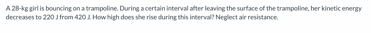 **Physics Problem Explanation: Trampoline Kinetic Energy**

**Problem Statement:**
A 28-kg girl is bouncing on a trampoline. During a certain interval after leaving the surface of the trampoline, her kinetic energy decreases to 220 J from 420 J. How high does she rise during this interval? Neglect air resistance.

**Solution:**

To solve this problem, we can use the principle of conservation of energy. The loss in kinetic energy will equal the gain in potential energy as she rises.

1. Initial kinetic energy (\(KE_i\)) = 420 J
2. Final kinetic energy (\(KE_f\)) = 220 J

**Step 1: Calculate the change in kinetic energy:**

\[
\Delta KE = KE_i - KE_f
\]

\[
\Delta KE = 420 \text{ J} - 220 \text{ J} = 200 \text{ J}
\]

**Step 2: Relate this change to potential energy:**

The change in kinetic energy will be equal to the change in potential energy since air resistance is neglected:

\[
\Delta KE = \Delta PE
\]

**Step 3: Use the potential energy formula:**

Potential energy (\(PE\)) gained by the girl as she rises:

\[
PE = mgh
\]

Where:
- \(m\) is the mass (28 kg)
- \(g\) is the acceleration due to gravity (9.8 m/s²)
- \(h\) is the height she rises

**Step 4: Solve for height (\(h\)):**

\[
200 \text{ J} = (28 \text{ kg})(9.8 \text{ m/s}^2)(h)
\]

\[
200 \text{ J} = 274.4 \text{ kg} \cdot \text{m/s}^2 \cdot h
\]

\[
h = \frac{200 \text{ J}}{274.4 \text{ kg} \cdot \text{m/s}^2}
\]

\[
h \approx 0.73 \text{ m}
\]

**Conclusion:**
The girl rises approximately 0.73 meters during this interval when her kinetic energy decreases from 420 J to 220 J.
