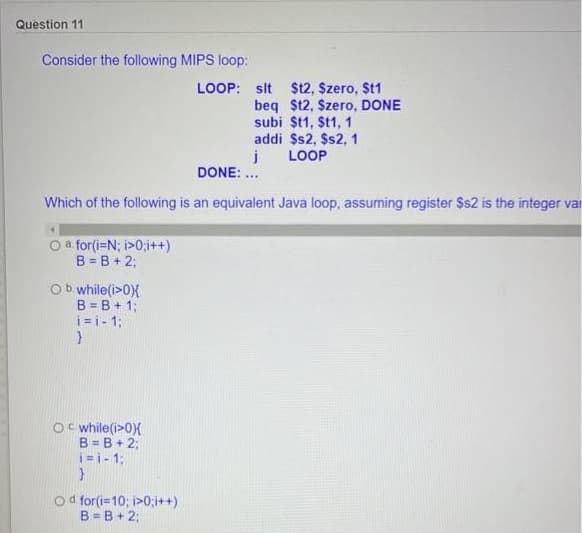 Question 11
Consider the following MIPS loop:
LOOP: slt $t2, Szero, St1
beq $t2, Szero, DONE
subi $t1, $t1, 1
addi $s2, $s2, 1
LOOP
DONE: .
Which of the following is an equivalent Java loop, assuming register $s2 is the integer var
a. for(i=N; i>0;i++)
B = B + 2;
Ob while(i>0X
B = B + 1;
i= i- 1;
Oc while(i>0X
B = B+ 2;
i=i- 1:
od for(i=10; i>0;i++)
B = B + 2;
