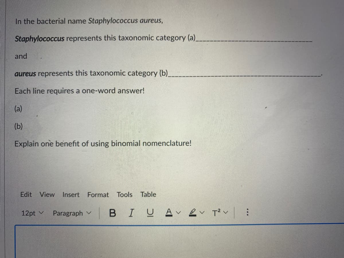 In the bacterial name Staphylococcus aureus,
Staphylococcus represents this taxonomic category (a).
and
aureus represents this taxonomic category (b)_.
Each line requires a one-word answer!
(a)
(b)
Explain one benefit of using binomial nomenclature!
Edit
View
Insert Format Tools
Table
12pt v
Paragraph v
BIU A
