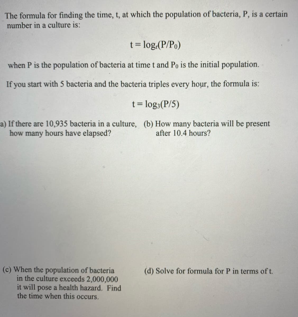 The formula for finding the time, t, at which the population of bacteria, P, is a certain
number in a culture is:
t = log,(P/Po)
when P is the population of bacteria at time t and Po is the initial population.
If you start with 5 bacteria and the bacteria triples every hour, the formula is:
t= log:(P/5)
%3D
a) If there are 10,935 bacteria in a culture, (b) How many bacteria will be present
how many hours have elapsed?
after 10.4 hours?
(c) When the population of bacteria
in the culture exceeds 2,000,000
it will pose a health hazard. Find
the time when this occurs.
(d) Solve for formula for P in terms of t.
