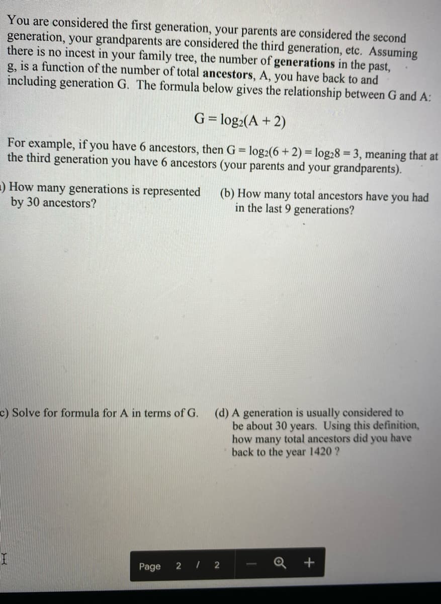 You are considered the first generation, your parents are considered the second
generation, your grandparents are considered the third generation, etc. Assuming
there is no incest in your family tree, the number of generations in the
g, is a function of the number of total ancestors, A, you have back to and
including generation G. The formula below gives the relationship between G and A:
past,
G= log:(A + 2)
%3D
For example, if you have 6 ancestors, then G = log2(6 + 2) = log28 = 3, meaning that at
the third generation you have 6 ancestors (your parents and your grandparents).
%3D
-) How many generations is represented
by 30 ancestors?
(b) How many total ancestors have you had
in the last 9 generations?
(d) A generation is usually considered to
be about 30 years. Using this definition,
how many total ancestors did you have
back to the year 1420 ?
c) Solve for formula for A in terms of G.
Page
2 /
