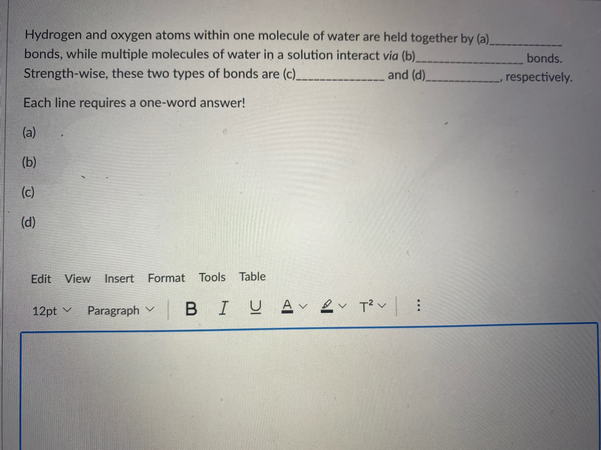 Hydrogen and oxygen atoms within one molecule of water are held together by (a)
bonds, while multiple molecules of water in a solution interact via (b)
bonds.
Strength-wise, these two types of bonds are (c)_
and (d).
respectively.
Each line requires a one-word answer!
(a)
(b)
(c)
(d)
Edit
View
Insert
Format
Tools Table
12pt v
Paragraph v
BIU
T?v :
