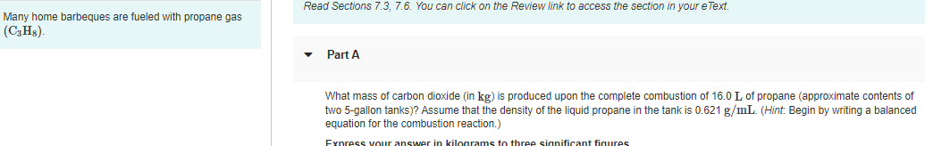 Many home barbeques are fueled with propane gas
(C3H8)
Read Sections 7.3, 7.6. You can click on the Review link to access the section in your eText.
Part A
What mass of carbon dioxide (in kg) is produced upon the complete combustion of 16.0 L of propane (approximate contents of
two 5-gallon tanks)? Assume that the density of the liquid propane in the tank is 0.621 g/mL. (Hint: Begin by writing a balanced
equation for the combustion reaction.)
Express your answer in kilograms to three significant figures