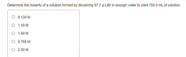 Determine the molarity of a solution formed by dissolving 97.7 g LiBr in enough water to yield 750.0 mL of solution.
O 0.130 M
1.18 M
O 1.50 M
0.768 M
O 2.30 M