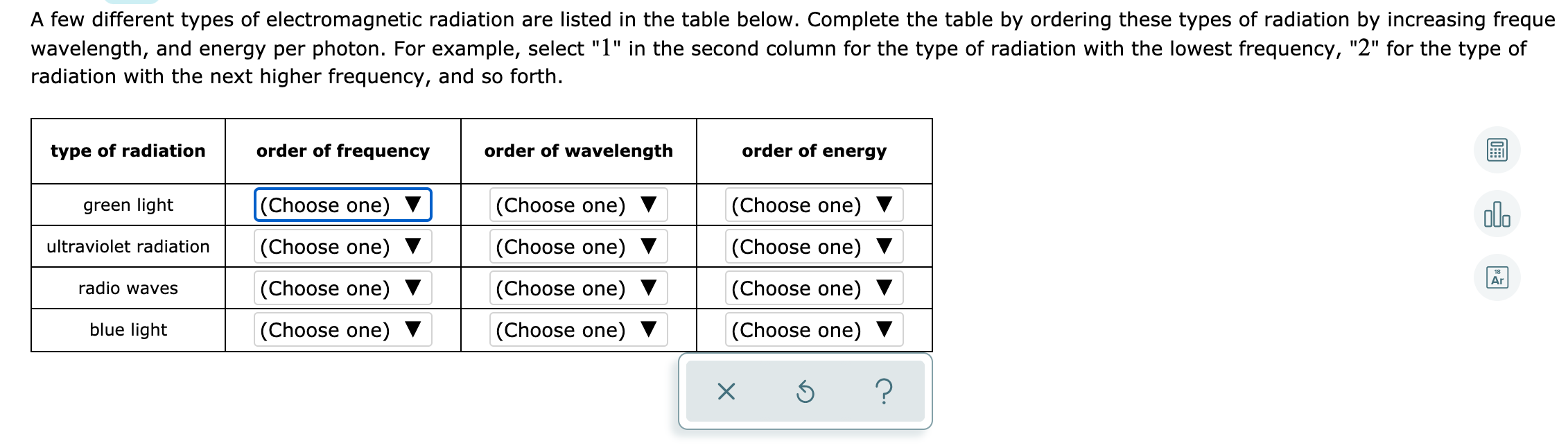 A few different types of electromagnetic radiation are listed in the table below. Complete the table by ordering these types of radiation by increasing freque
wavelength, and energy per photon. For example, select "1" in the second column for the type of radiation with the lowest frequency, "2" for the type of
radiation with the next higher frequency, and so forth.
type of radiation
order of frequency
order of wavelength
order of energy
green light
(Choose one)
|(Choose one) ▼
(Choose one)
olo
ultraviolet radiation
(Choose one)
(Choose one) ▼
(Choose one)
Ar
radio waves
(Choose one) ▼
(Choose one) ▼
(Choose one) ▼
blue light
(Choose one)
(Choose one) ▼
(Choose one) ▼
