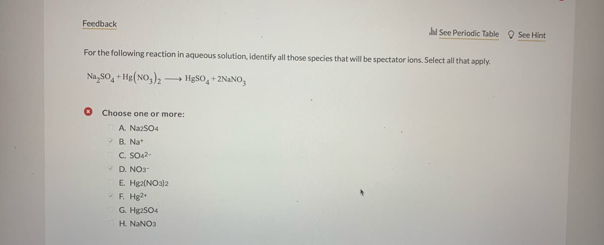 Feedback
See Periodic Table O See Hint
For the following reaction in aqueous solution, identify all those species that will be spectator ions. Select all that apply.
Na,SO, + Hg(NO,)2 -
→ HØSO, +2NaNO,
Choose one or more:
A. Na2SO4
B. Nat
C. SO42-
V D. NO3-
Е. Hg2(NO3)2
* F. Hg2+
G. Hg2SO4
H. NaNO3
