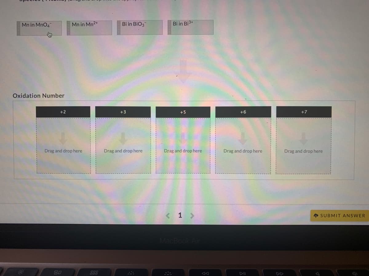 Mn in MnO4
Mn in Mn2+
Bi in BiO3
Bi in Bi3+
Oxidation Number
+2
+3
+5
+6
+7
Drag and drop here
Drag and drop here
Drag and drop here
Drag and drop here
Drag and drop here
< 1 >
• SUBMIT ANSWER
MacBook Air
80
888
