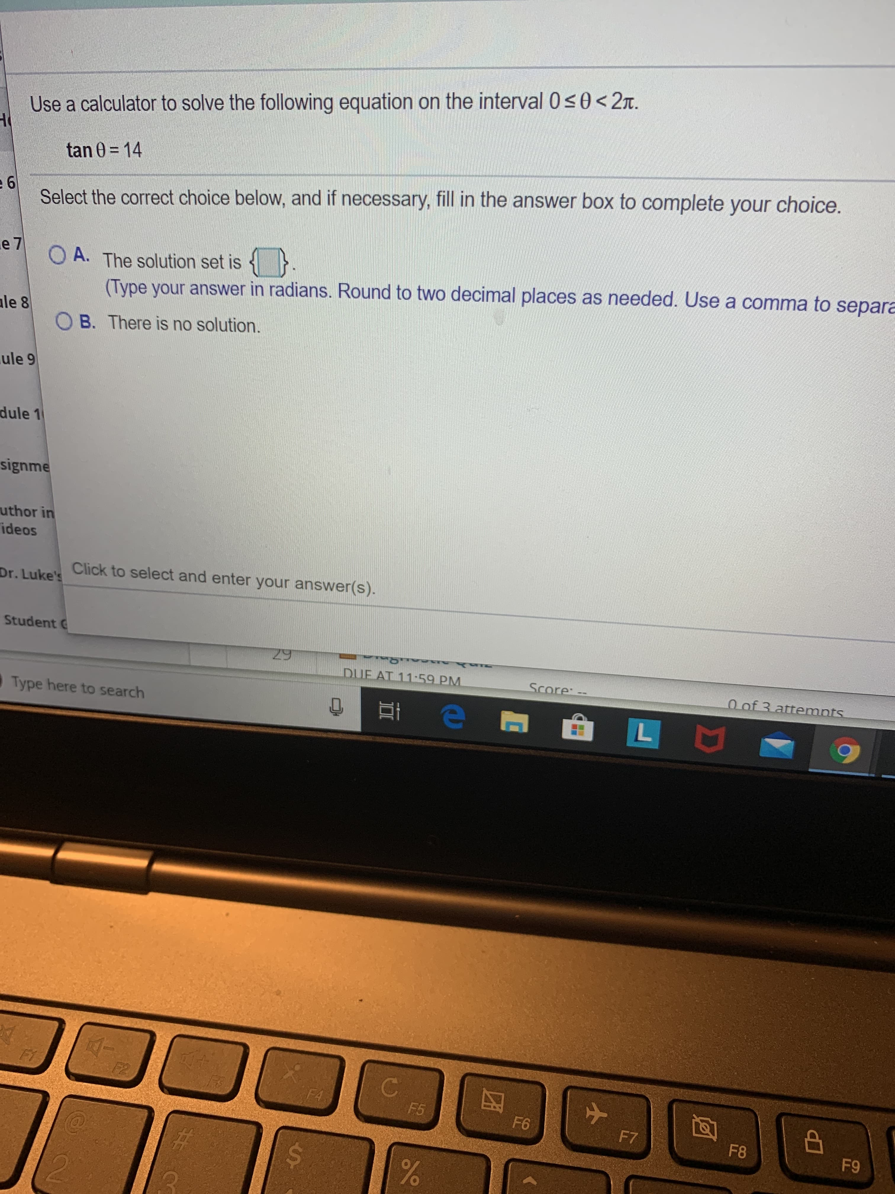 Use a calculator to solve the following equation on the interval 0s0< 2n.
e 6
Select the correct choice below, and if necessary, fill in the answer box to complete your choice.
tan 0 = 14
O A. The solution set is {}
(Type your answer in radians. Round to two decimal places as needed. Use a comma to separa
e 7
ale 8
O B. There is no solution.
ule 9
dule 1
signme
uthor in
ideos
Click to select and enter your answer(s).
Dr. Luke's
Student C
29
DUE AT 11-59 PM.
Score: --
0 of 3 attemnts
Type here to search
F2
C.
F4
F5
F6
F7
F8
F9
%23
2.
%24
