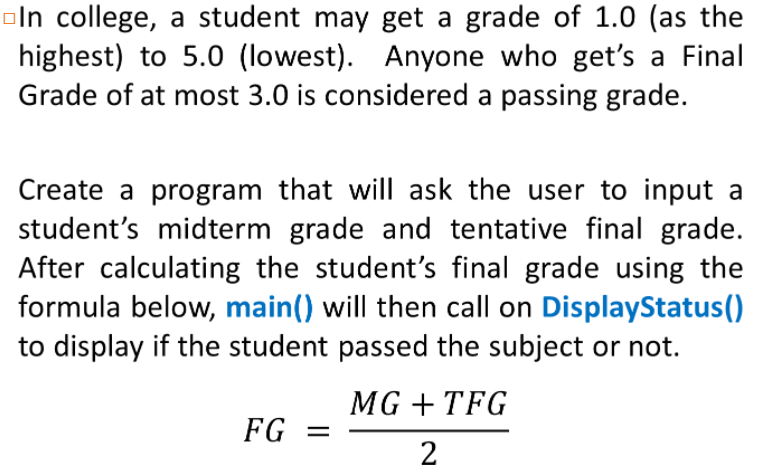 oln college, a student may get a grade of 1.0 (as the
highest) to 5.0 (lowest). Anyone who get's a Final
Grade of at most 3.0 is considered a passing grade.
Create a program that will ask the user to input a
student's midterm grade and tentative final grade.
After calculating the student's final grade using the
formula below, main() will then call on DisplayStatus()
to display if the student passed the subject or not.
MG + TFG
FG =
2
