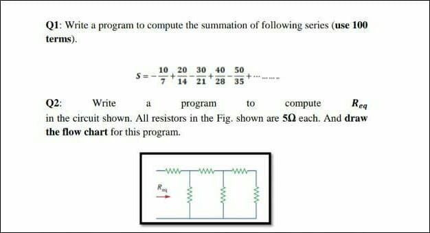 Q1: Write a program to compute the summation of following series (use 100
terms).
10, 20 30 40 50
14 21 28
35
Q2:
Write
program
to
compute
Rea
in the circuit shown. All resistors in the Fig. shown are 50 each. And draw
the flow chart for this program.
ww-
ww
ww
