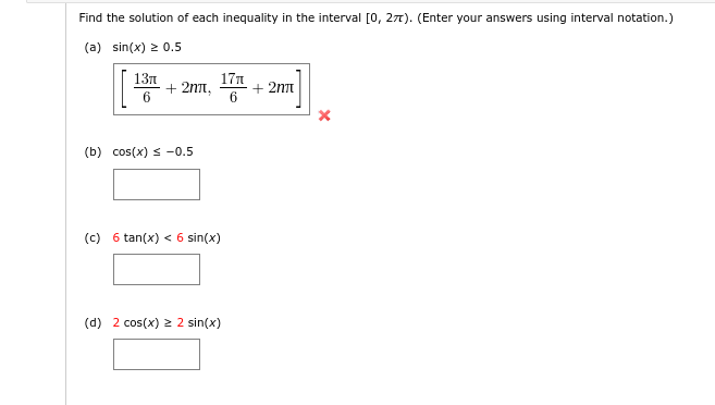 Find the solution of each inequality in the interval [o, 27). (Enter your answers using interval notation.)
(a) sin(x) 2 0.5
13n
+ 2nt,
17n
+ 2nn
(b) cos(x) s -0.5
(c) 6 tan(x) < 6 sin(x)
(d) 2 cos(x) 2 2 sin(x)
