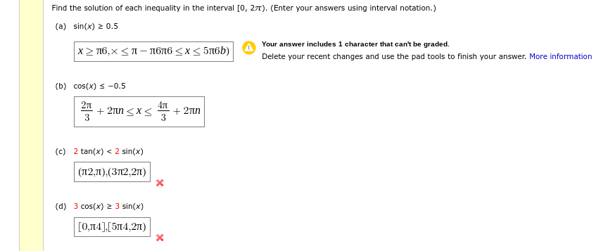 Find the solution of each inequality in the interval [0, 27). (Enter your answers using interval notation.)
(a) sin(x) 2 0.5
Your answer includes 1 character that can't be graded.
x> π6,x <π= πόπ6 <x< 5π6b)
Delete your recent changes and use the pad tools to finish your answer. More information
(b) cos(x) s -0.5
+ 2Tn <x<
3
471
+ 27n
(c) 2 tan(x) < 2 sin(x)
(T12,1),(3T12,21)
(d) 3 cos(x) 2 3 sin(x)
[0,14],[514,21)
