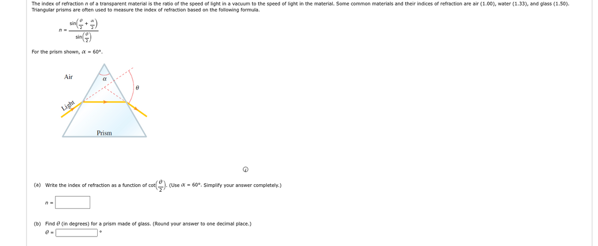 The index of refraction n of a transparent material is the ratio of the speed of light in a vacuum to the speed of light in the material. Some common materials and their indices of refraction are air (1.00), water (1.33), and glass (1.50).
Triangular prisms are often used to measure the index of refraction based on the following formula.
sin
n =
sin()
For the prism shown, α = 60°.
Air
a
Prism
@
(a) Write the index of refraction as a function of cot
(Use α = 60°. Simplify your answer completely.)
n =
(b) Find (in degrees) for a prism made of glass. (Round your answer to one decimal place.)
0 =
Light
