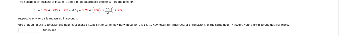 The heights h (in inches) of pistons 1 and 2 in an automobile engine can be modeled by
h₁ = 3.75 sin(736t) + 7.5 and h₂ = 3.75
5
sin(7
sin(736(t + 47)) +
+ 7.5
respectively, where t is measured in seconds.
Use a graphing utility to graph the heights of these pistons in the same viewing window for 0 ≤ t ≤ 1. How often (in times/sec) are the pistons at the same height? (Round your answer to one decimal place.)
times/sec