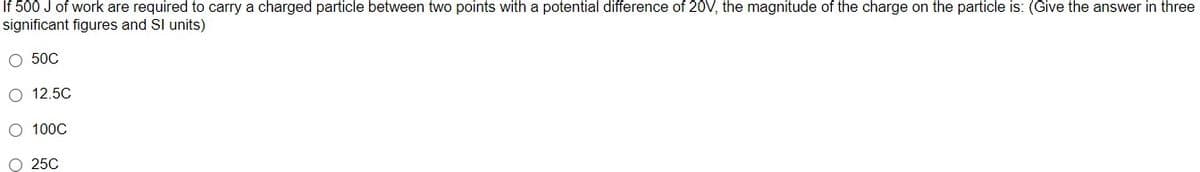 If 500 J of work are required to carry a charged particle between two points with a potential difference of 20V, the magnitude of the charge on the particle is: (Give the answer in three
significant figures and Sl units)
O 50C
O 12.5C
O 100C
O 25C
