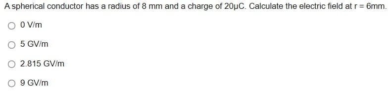 A spherical conductor has a radius of 8 mm and a charge of 20µC. Calculate the electric field at r = 6mm.
O V/m
O 5 GV/m
O 2.815 GV/m
9 GV/m
