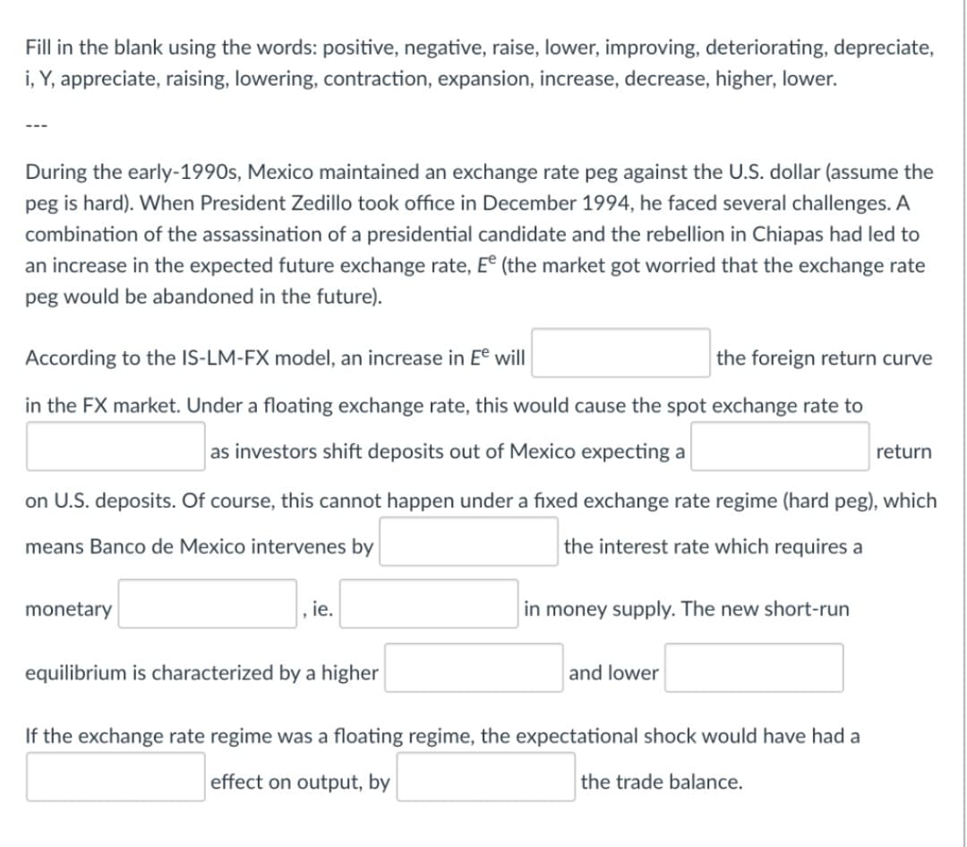 Fill in the blank using the words: positive, negative, raise, lower, improving, deteriorating, depreciate,
i, Y, appreciate, raising, lowering, contraction, expansion, increase, decrease, higher, lower.
During the early-1990s, Mexico maintained an exchange rate peg against the U.S. dollar (assume the
peg is hard). When President Zedillo took office in December 1994, he faced several challenges. A
combination of the assassination of a presidential candidate and the rebellion in Chiapas had led to
an increase in the expected future exchange rate, E (the market got worried that the exchange rate
peg would be abandoned in the future).
According to the IS-LM-FX model, an increase in Ee will
the foreign return curve
in the FX market. Under a floating exchange rate, this would cause the spot exchange rate to
as investors shift deposits out of Mexico expecting a
return
on U.S. deposits. Of course, this cannot happen under a fixed exchange rate regime (hard peg), which
means Banco de Mexico intervenes by
the interest rate which requires a
monetary
, ie.
in money supply. The new short-run
equilibrium is characterized bya higher
and lower
If the exchange rate regime was a floating regime, the expectational shock would have had a
effect on output, by
the trade balance.
