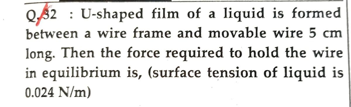 Q32 U-shaped film of a liquid is formed
between a wire frame and movable wire 5 cm
long. Then the force required to hold the wire
in equilibrium is, (surface tension of liquid is
0.024 N/m)