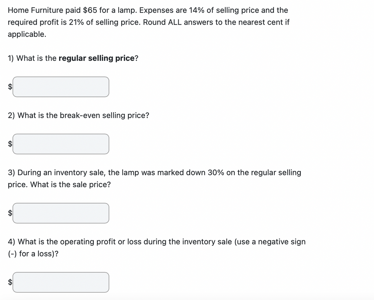 Home Furniture paid $65 for a lamp. Expenses are 14% of selling price and the
required profit is 21% of selling price. Round ALL answers to the nearest cent if
applicable.
1) What is the regular selling price?
$
2) What is the break-even selling price?
3) During an inventory sale, the lamp was marked down 30% on the regular selling
price. What is the sale price?
4) What is the operating profit or loss during the inventory sale (use a negative sign
(-) for a loss)?
$