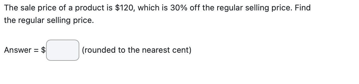 The sale price of a product is $120, which is 30% off the regular selling price. Find
the regular selling price.
Answer = $
(rounded to the nearest cent)