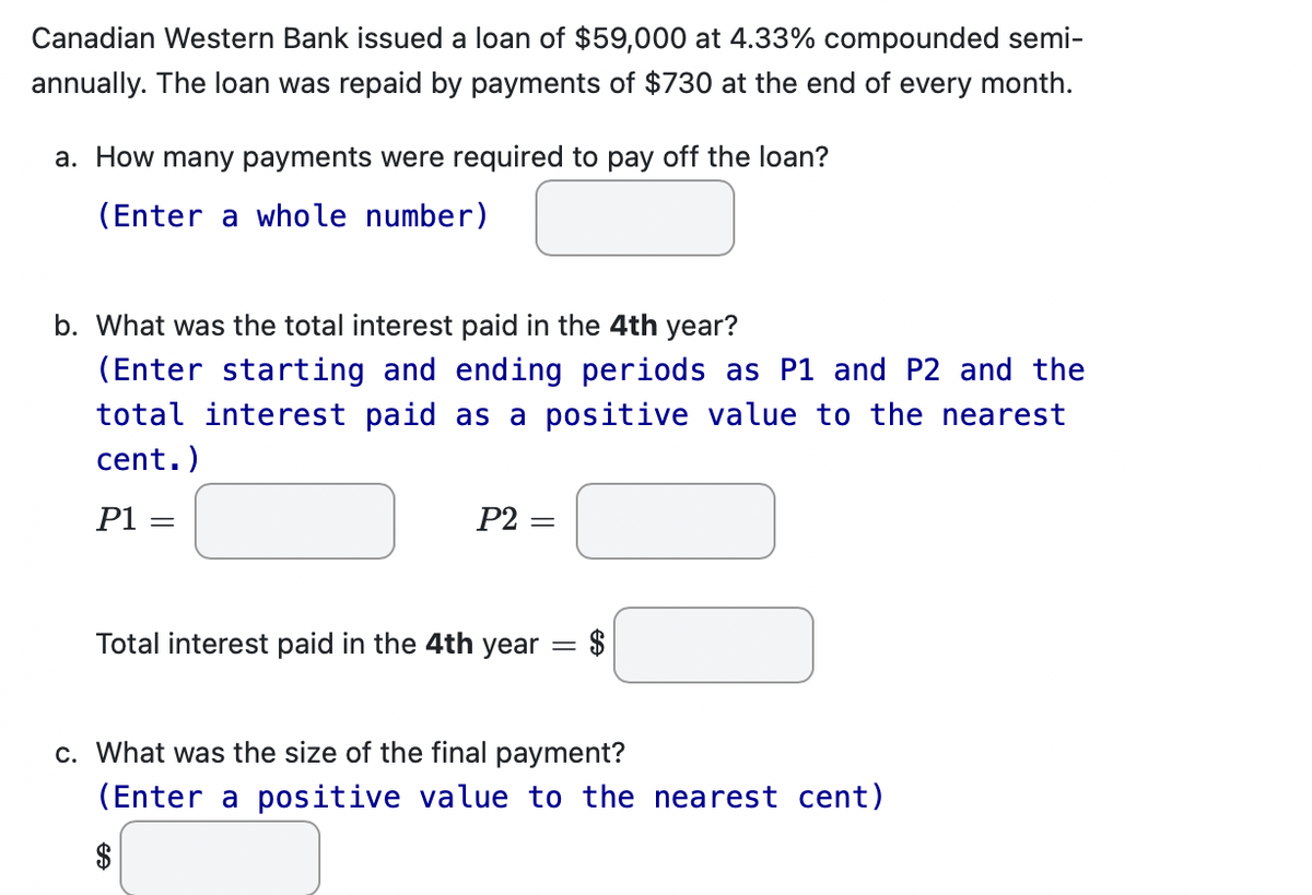 Canadian Western Bank issued a loan of $59,000 at 4.33% compounded semi-
annually. The loan was repaid by payments of $730 at the end of every month.
a. How many payments were required to pay off the loan?
(Enter a whole number)
b. What was the total interest paid in the 4th year?
(Enter starting and ending periods as P1 and P2 and the
total interest paid as a positive value to the nearest
cent.)
P1 =
P2=
=
Total interest paid in the 4th year
= $
c. What was the size of the final payment?
(Enter a positive value to the nearest cent)
$