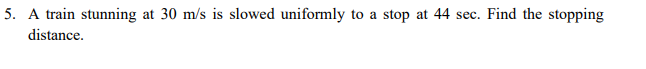 5. A train stunning at 30 m/s is slowed uniformly to a stop at 44 sec. Find the stopping
distance.
