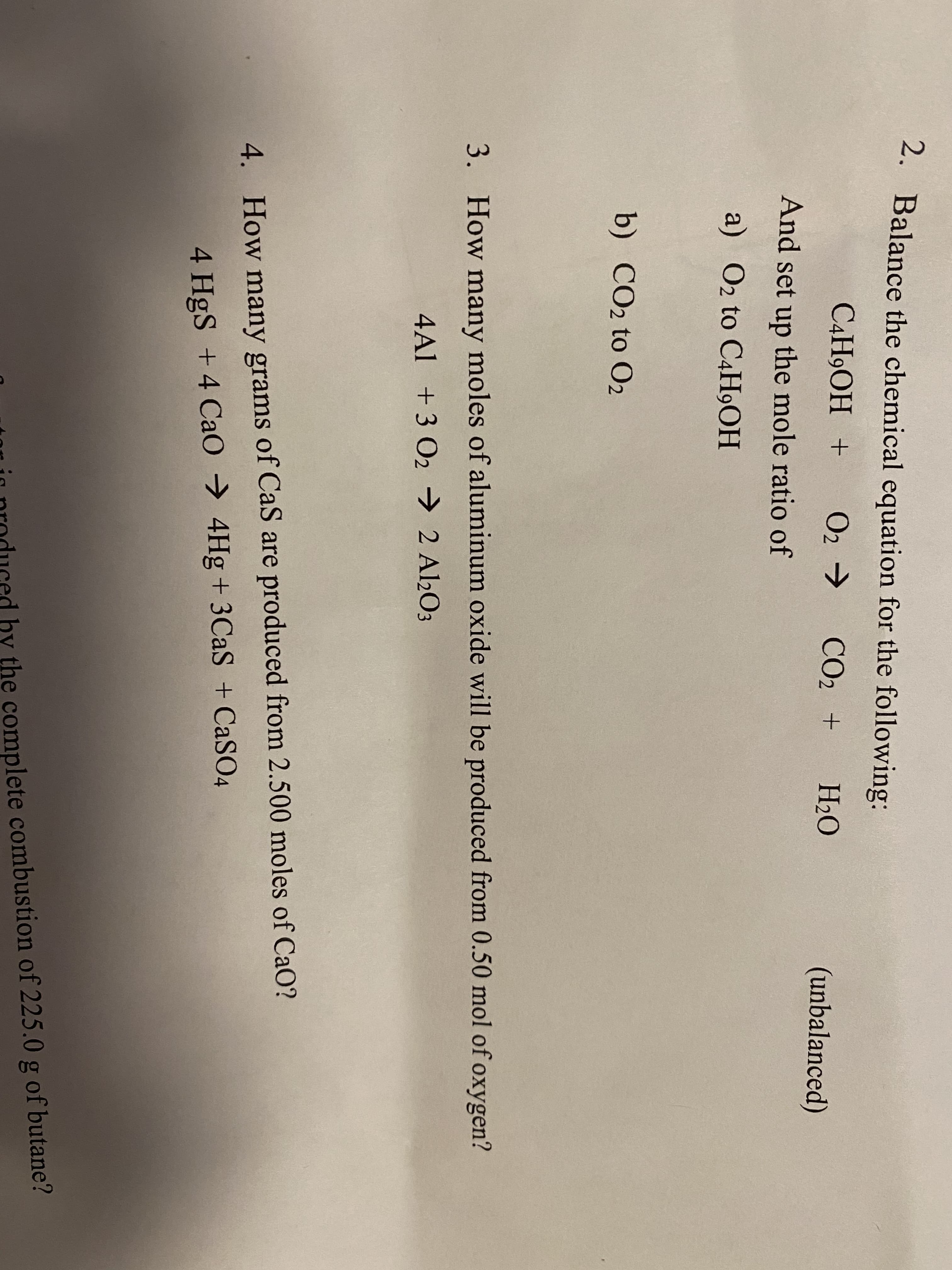 2. Balance the chemical equation for the following:
C4H9OH +
O2 >
CO2 +
H2O
(unbalanced)
And set up the mole ratio of
a) O2 to C4H9OH
b) CO2 to O2
3. How many moles of aluminum oxide will be produced from 0.50 mol of oxygen?
4Al +3 O2 → 2 Al2O3
4. How many grams of CaS are produced from 2.500 moles of CaO?
4 HgS +4 CaO → 4Hg + 3CAS + CASO4
tor in produced by the complete combustion of 225.0 g of butane?
