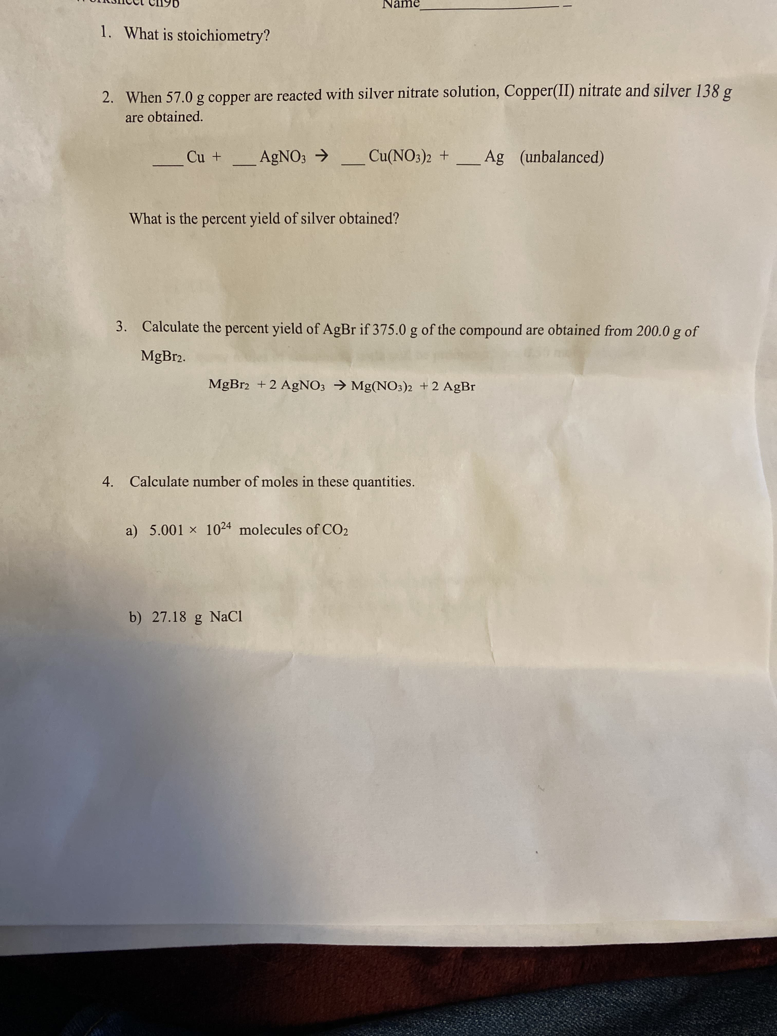 Name
1. What is stoichiometry?
2. When 57.0 g copper are reacted with silver nitrate solution, Copper(II) nitrate and silver 138 g
are obtained.
Cu +
AGNO3 →
Cu(NO3)2 + _
Ag (unbalanced)
What is the percent yield of silver obtained?
3. Calculate the percent yield of AgBr if 375.0 g of the compound are obtained from 200.0 g
of
MGB12.
MgBr2 +2 AgNO; → Mg(NO3)2 +2 AgBr
4. Calculate number of moles in these quantities.
a) 5.001 x 1024 molecules of CO2
b) 27.18 g NaCI
