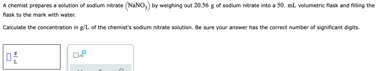 A chemist prepares a solution of sodium nitrate (NaNO,) by weighing out 20.56 g of sodium nitrate into a 50. mL volumetric flask and filling the
flask to the mark with water.
Calculate the concentration in g/L of the chemist's sodium nitrate solution. Be sure your answer has the correct number of significant digits.
x10
