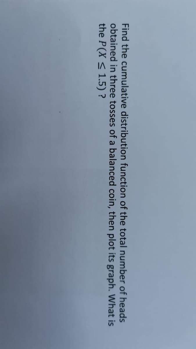 Find the cumulative distribution function of the total number of heads
obtained in three tosses of a balanced coin, then plot its graph. What is
the P(X < 1.5) ?
