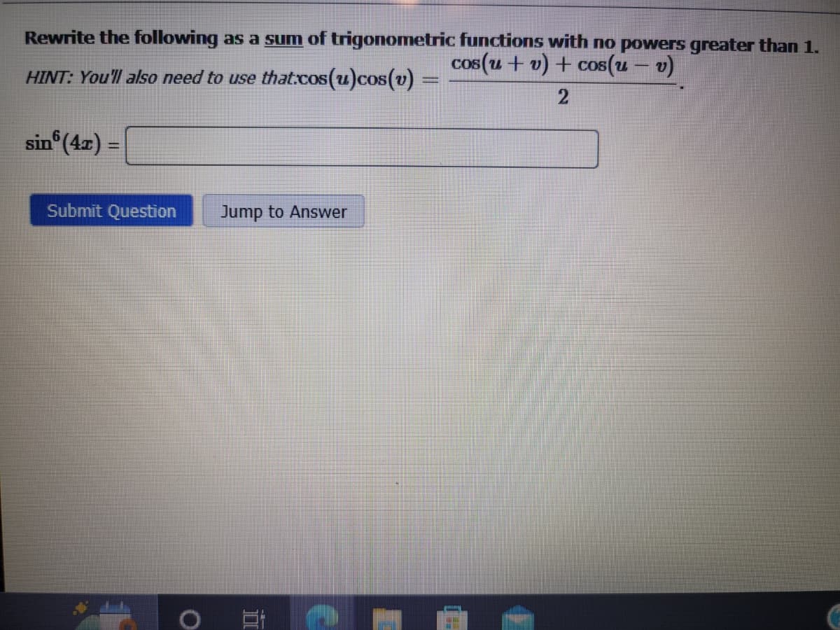 Rewrite the following as a sum of trigonometric functions with no powers greater than 1.
cos(u + v) + cos(u - v)
HINT: You'll also need to use that.cos(u) cos(v)
2
sin(4x) =
Submit Question Jump to Answer
O
=