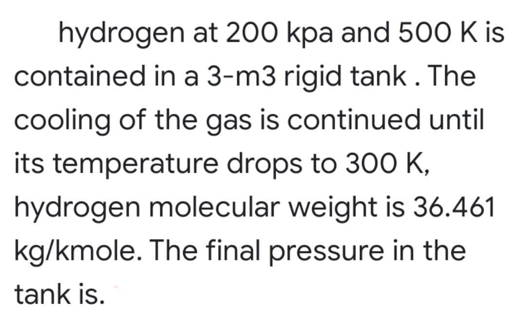 hydrogen at 200 kpa and 500 K is
contained in a 3-m3 rigid tank. The
cooling of the gas is continued until
its temperature drops to 300 K,
hydrogen molecular weight is 36.461
kg/kmole. The final pressure in the
tank is.
