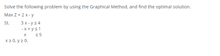 Solve the following problem by using the Graphical Method, and find the optimal solution.
Max Z = 2 x - y
3 x - ys 4
- x + ys1
< 5
St.
X
x2 0, y > 0.
