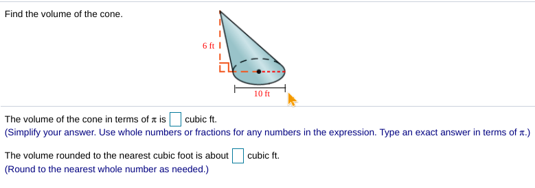 Find the volume of the cone.
6 ft I
10 ft
The volume of the cone in terms of a is cubic ft.
(Simplify your answer. Use whole numbers or fractions for any numbers in the expression. Type an exact answer in terms of r.)
The volume rounded to the nearest cubic foot is about
cubic ft.
(Round to the nearest whole number as needed.)
