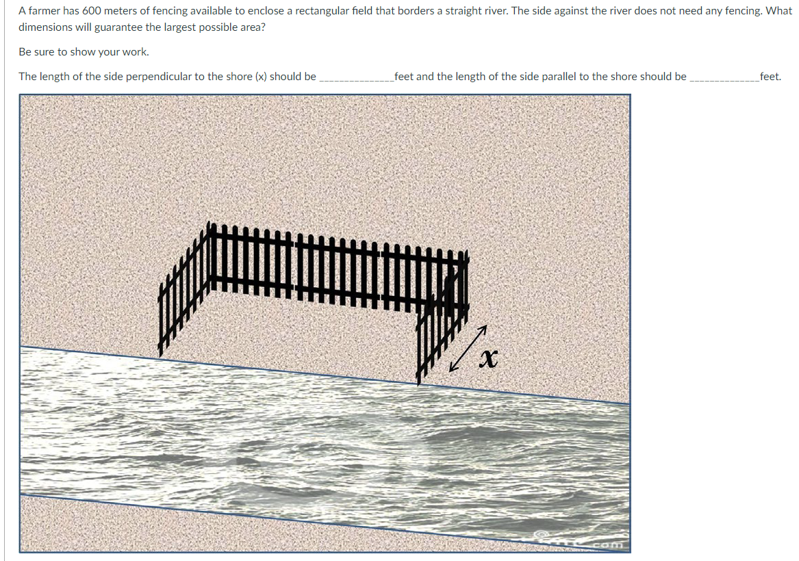 A farmer has 600 meters of fencing available to enclose a rectangular field that borders a straight river. The side against the river does not need any fencing. What
dimensions will guarantee the largest possible area?
Be sure to show your work.
The length of the side perpendicular to the shore (x) should be
feet and the length of the side parallel to the shore should be
x
com
feet.