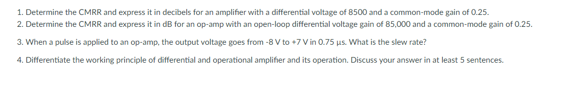 1. Determine the CMRR and express it in decibels for an amplifier with a differential voltage of 8500 and a common-mode gain of 0.25.
2. Determine the CMRR and express it in dB for an op-amp with an open-loop differential voltage gain of 85,000 and a common-mode gain of 0.25.
3. When a pulse is applied to an op-amp, the output voltage goes from -8 V to +7 V in 0.75 µs. What is the slew rate?
4. Differentiate the working principle of differential and operational amplifier and its operation. Discuss your answer in at least 5 sentences.
