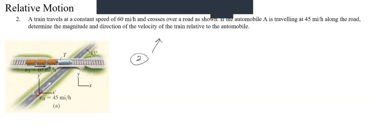 Relative Motion
2. A train travels at a constant speed of 60 mi/h and crosses over a road as shown. II uie automobile A is travelling at 45 mi/h along the road,
determine the magnitude and direction of the velocity of the train relative to the automobile.
45°
2
OT= 60 mi /h
VA = 45 mi/h
(a)
