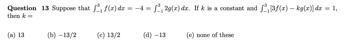 Question 13 Suppose that ſ³₁ ƒ(x) dx
then k =
(a) 13
(b) -13/2
(c) 13/2
-
−4 = ƒ³₁2g(x) dx. If k is a constant and ƒ³₁[3ƒ(x) — kg(x)] dx
=
(d) −13
(e) none of these
1,