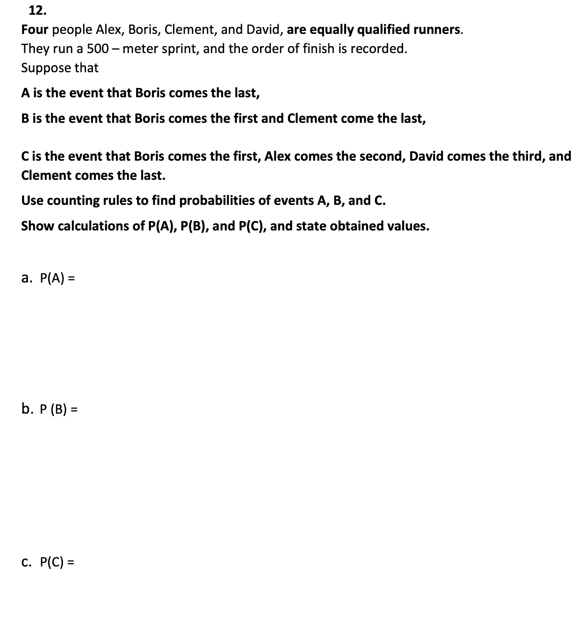 12.
Four people Alex, Boris, Clement, and David, are equally qualified runners.
They run a 500-meter sprint, and the order of finish is recorded.
Suppose that
A is the event that Boris comes the last,
B is the event that Boris comes the first and Clement come the last,
C is the event that Boris comes the first, Alex comes the second, David comes the third, and
Clement comes the last.
Use counting rules to find probabilities of events A, B, and C.
Show calculations of P(A), P(B), and P(C), and state obtained values.
a. P(A) =
b. P (B) =
c. P(C) =