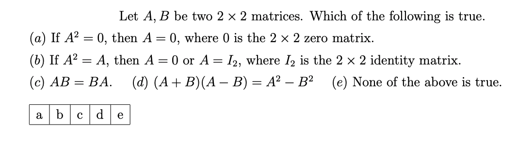 Let A, B be two 2 × 2 matrices. Which of the following is true.
(a) If A² = 0, then A = 0, where 0 is the 2 × 2 zero matrix.
(b) If A² = A, then A = 0 or A = I2, where I2 is the 2 × 2 identity matrix.
(c) AB
BA.
(d) (A + B)(A − B) = A² − B² (e) None of the above is true.
a
=
b с
d
e