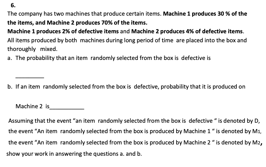 6.
The company has two machines that produce certain items. Machine 1 produces 30% of the
the items, and Machine 2 produces 70% of the items.
Machine 1 produces 2% of defective items and Machine 2 produces 4% of defective items.
All items produced by both machines during long period of time are placed into the box and
thoroughly mixed.
a. The probability that an item randomly selected from the box is defective is
b. If an item randomly selected from the box is defective, probability that it is produced on
Machine 2 is_
Assuming that the event "an item randomly selected from the box is defective "is denoted by D,
the event "An item randomly selected from the box is produced by Machine 1 "is denoted by M1,
the event "An item randomly selected from the box is produced by Machine 2 " is denoted by M2,
show your work in answering the questions a. and b.