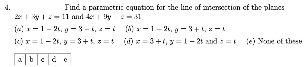 4.
Find a parametric equation for the line of intersection of the planes
2x+3y+z = 11 and 4x + 9y − z = 31
(a) x = 12t, y = 3 − t, z =
= t
(c) x = 1 − 2t, y = 3+t, z = t
(b) x = 1+2t, y = 3+t, z = t
(d) x = 3+t, y = 1 - 2t and z = t (e) None of these
a b cd e