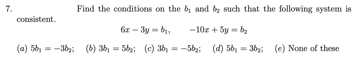 7.
consistent.
Find the conditions on the b₁ and b₂ such that the following system is
6x-3y = b₁,
-10x+5y = b₂
(a) 5b₁ = -3b2;
561 -3b2;
(b) 361
(b) 36₁ = 5b2; (c) 3b1 = −5b2;
(d) 56₁ = 362; (e) None of these