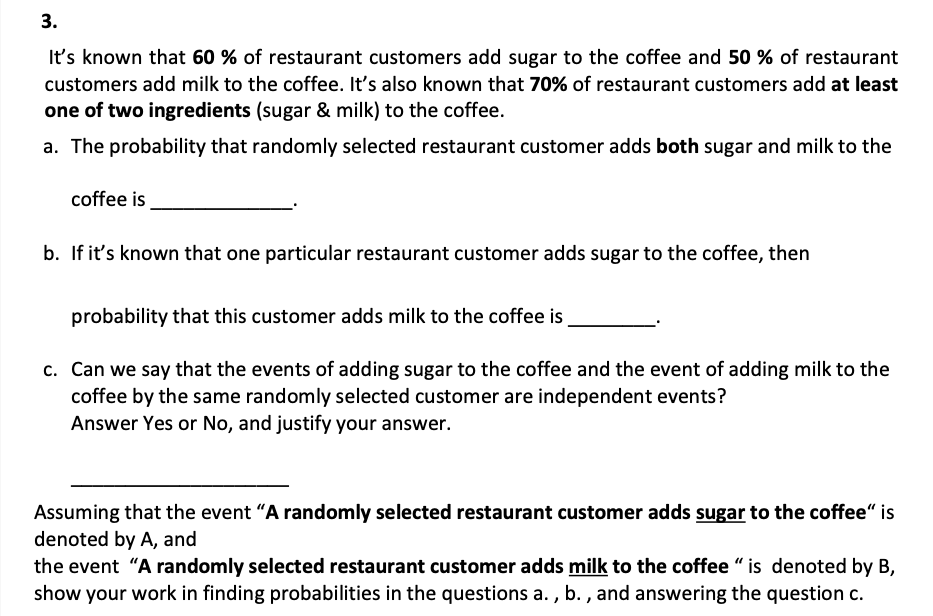 3.
It's known that 60% of restaurant customers add sugar to the coffee and 50 % of restaurant
customers add milk to the coffee. It's also known that 70% of restaurant customers add at least
one of two ingredients (sugar & milk) to the coffee.
a. The probability that randomly selected restaurant customer adds both sugar and milk to the
coffee is
b. If it's known that one particular restaurant customer adds sugar to the coffee, then
probability that this customer adds milk to the coffee is
c. Can we say that the events of adding sugar to the coffee and the event of adding milk to the
coffee by the same randomly selected customer are independent events?
Answer Yes or No, and justify your answer.
Assuming that the event "A randomly selected restaurant customer adds sugar to the coffee" is
denoted by A, and
the event "A randomly selected restaurant customer adds milk to the coffee "is denoted by B,
show your work in finding probabilities in the questions a., b., and answering the question c.